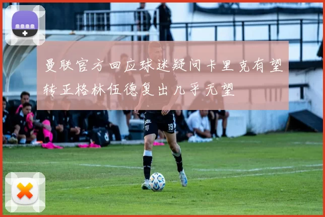 曼联官方回应球迷疑问卡里克有望转正格林伍德复出几乎无望